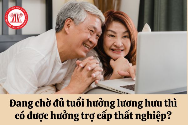 Đang chờ đủ tuổi hưởng lương hưu thì có được hưởng trợ cấp thất nghiệp hay không?