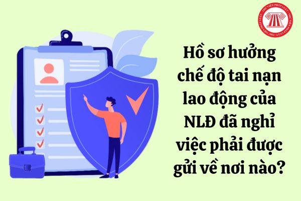 Hồ sơ hưởng chế độ tai nạn lao động của người lao động đã nghỉ việc phải được gửi về nơi nào?