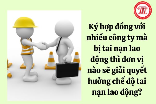 Ký hợp đồng với nhiều công ty mà bị tai nạn lao động thì đơn vị nào sẽ giải quyết hưởng chế độ tai nạn lao động?