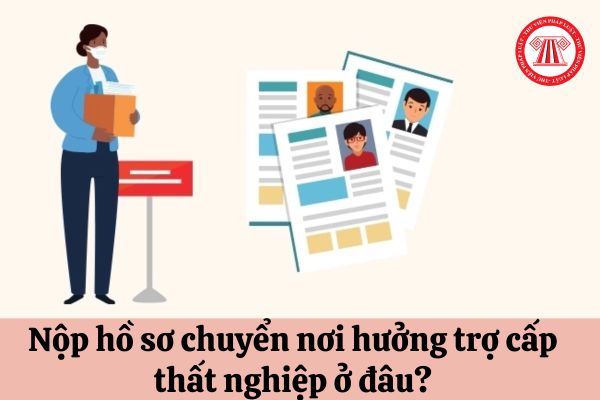 Nộp hồ sơ chuyển nơi hưởng trợ cấp thất nghiệp ở đâu?