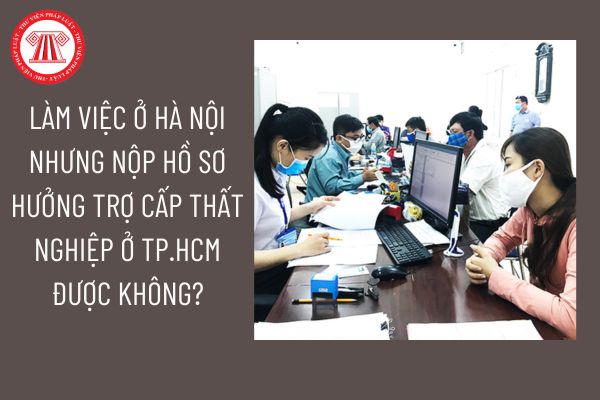 Làm việc ở Hà Nội nhưng nộp hồ sơ hưởng trợ cấp thất nghiệp ở TP.HCM được không?