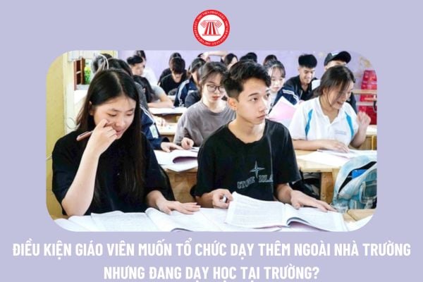 Giáo viên muốn tổ chức dạy thêm ngoài nhà trường nhưng đang dạy học tại trường phải đáp ứng điều kiện gì?