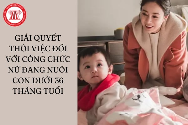 Có được giải quyết thôi việc đối với công chức nữ đang nuôi con dưới 36 tháng tuổi hay không?