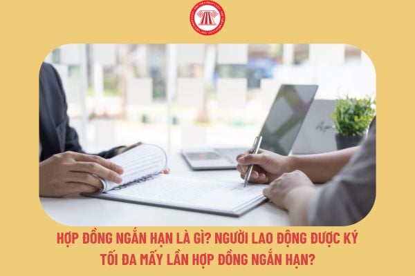 Hợp đồng ngắn hạn là gì? Người lao động được ký tối đa mấy lần hợp đồng ngắn hạn?