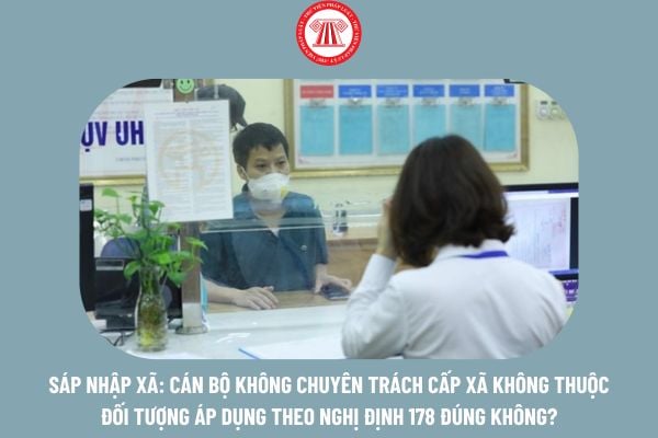 Sáp nhập xã: Cán bộ không chuyên trách cấp xã không thuộc đối tượng áp dụng theo Nghị định 178 đúng không?