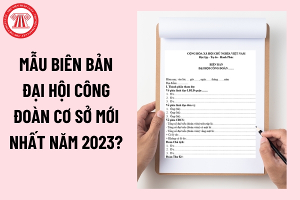 Mẫu Biên Bản Đại Hội Công Đoàn Cơ Sở Mới Nhất Năm 2023?