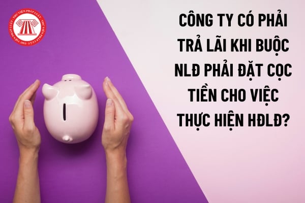 Công ty có phải trả lãi khi buộc người lao động phải đặt cọc tiền cho việc thực hiện hợp đồng lao động?