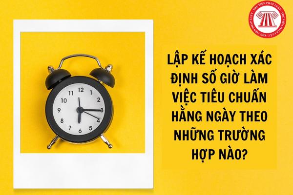 Lập kế hoạch xác định số giờ làm việc tiêu chuẩn hằng ngày theo những trường hợp nào?