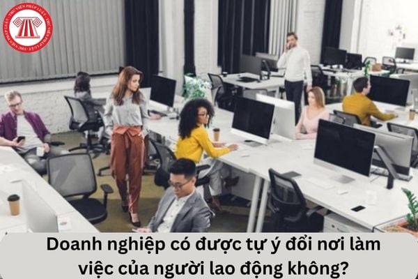 Cho tôi hỏi doanh nghiệp có được tự ý đổi nơi làm việc của người lao động không? Câu hỏi của chị T.K (Thái Bình)