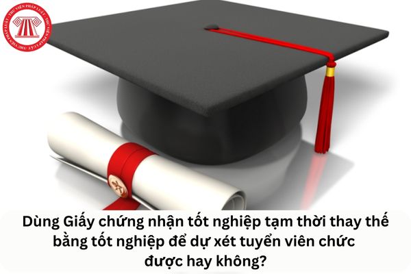 Cho tôi hỏi tôi có thể dùng Giấy chứng nhận tốt nghiệp tạm thời thay thế bằng tốt nghiệp để dự xét tuyển viên chức được hay không? Câu hỏi của chị T.L (Hậu Giang)