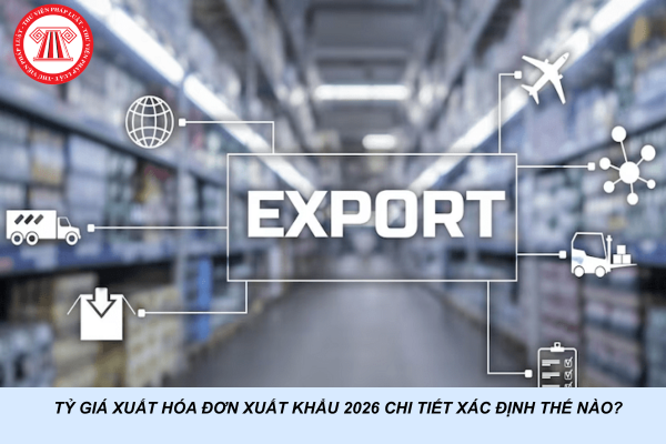 Tỷ giá xuất hóa đơn xuất khẩu 2026 chi tiết xác định thế nào?
