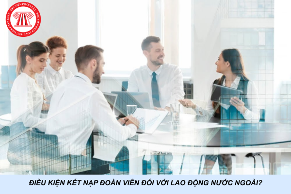Điều kiện kết nạp đoàn viên đối với lao động nước ngoài?