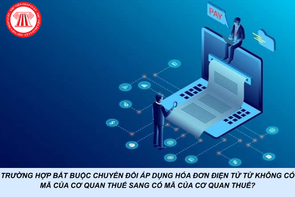 Trường hợp bắt buộc chuyển đổi áp dụng hóa đơn điện tử từ không có mã của cơ quan thuế sang có mã của cơ quan thuế?