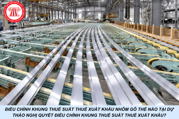 Điều chỉnh khung thuế suất thuế xuất khẩu nhôm gỗ thế nào tại Dự thảo Nghị quyết điều chỉnh khung thuế suất thuế xuất khẩu?