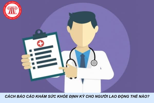 Cách báo cáo khám sức khỏe định kỳ cho người lao động thế nào?