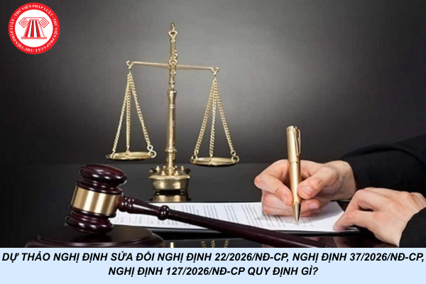 Dự thảo Nghị định sửa đổi Nghị định 22/2026/NĐ-CP, Nghị định 37/2026/NĐ-CP, Nghị định 127/2026/NĐ-CP quy định gì?