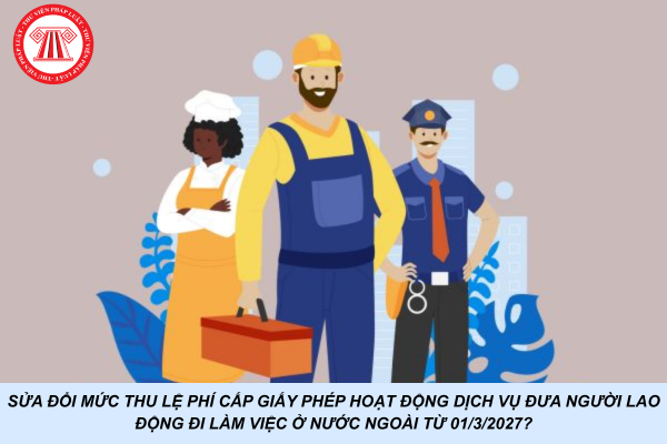 Kế hoạch sửa đổi mức thu lệ phí cấp Giấy phép hoạt động dịch vụ đưa người lao động đi làm việc ở nước ngoài từ 01/3/2027?