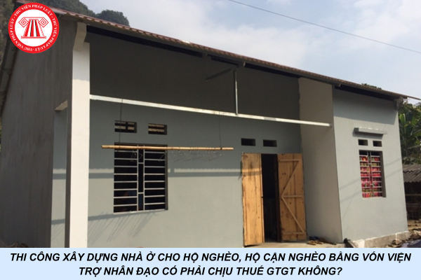 Thi công xây dựng nhà ở cho hộ nghèo, hộ cận nghèo bằng vốn viện trợ nhân đạo có phải chịu thuế GTGT không?