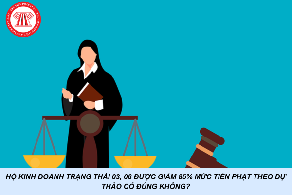 Hộ kinh doanh trạng thái 03, 06 được giảm 85% mức tiền phạt theo Dự thảo có đúng không?