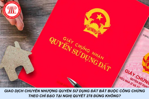 Giao dịch chuyển nhượng quyền sử dụng đất bắt buộc công chứng theo chỉ đạo tại Nghị quyết 278 đúng không?