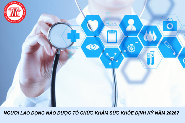 Người lao động nào được tổ chức khám sức khỏe định kỳ năm 2026?
