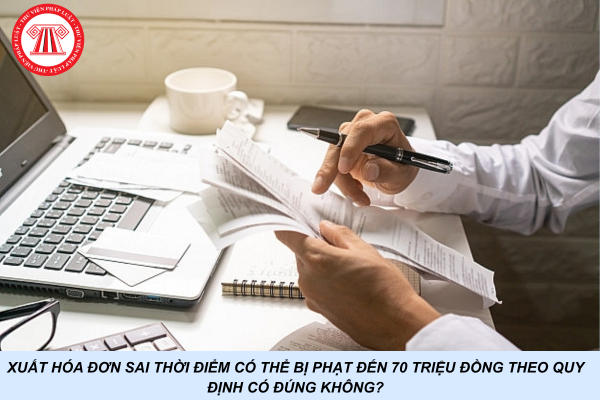Xuất hóa đơn sai thời điểm có thể bị phạt đến 70 triệu đồng theo quy định có đúng không?