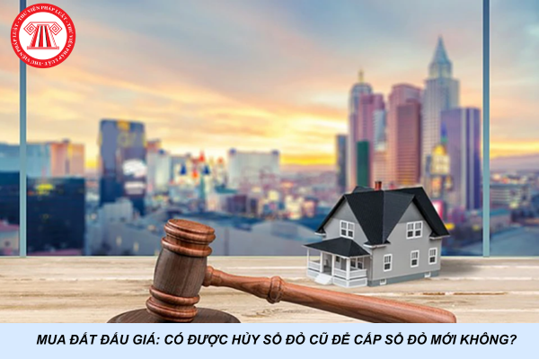 Mua đất đấu giá: Có được hủy sổ đỏ cũ để cấp sổ đỏ mới không?