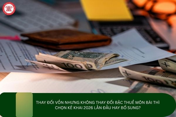 Thay đổi vốn nhưng không thay đổi bậc thuế môn bài thì chọn kê khai 2026 lần đầu hay bổ sung?