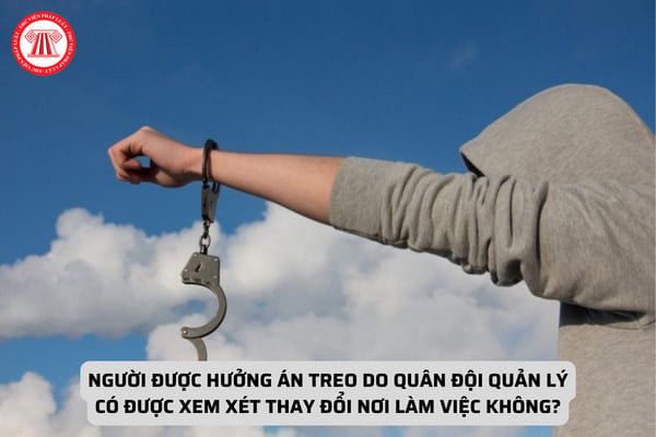 Người được hưởng án treo do quân đội quản lý có được xem xét thay đổi nơi làm việc không