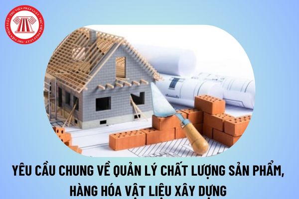 Yêu cầu chung về quản lý chất lượng sản phẩm, hàng hóa vật liệu xây dựng từ ngày 16/12/2024 thế nào?