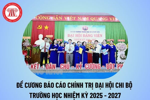 Đề cương báo cáo chính trị Đại hội Chi bộ trường học? Đề cương báo cáo chính trị Đại hội Chi bộ nhiệm kỳ 2025 2027 trường học?