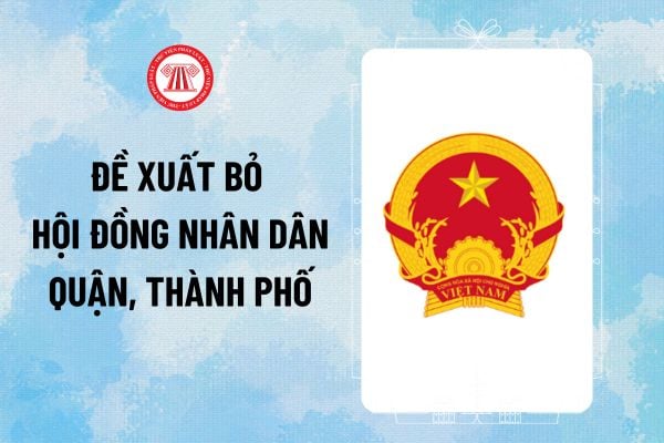 Đề xuất bỏ Hội đồng nhân dân quận, thành phố nào theo dự thảo Luật Tổ chức Chính quyền địa phương?