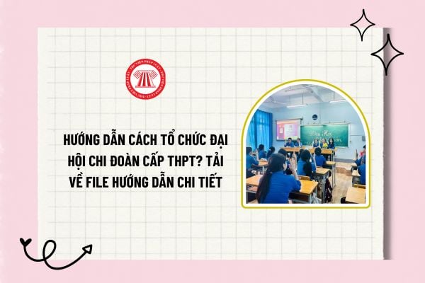 Hướng dẫn cách tổ chức Đại hội chi đoàn cấp THPT? Tải về file hướng dẫn chi tiết cách tổ chức Đại hội chi đoàn cấp THPT?