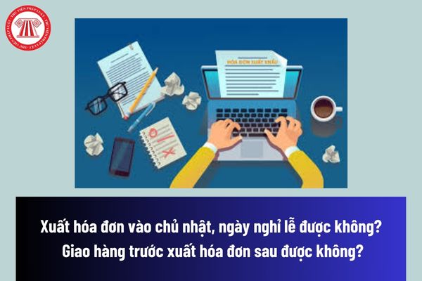 Xuất hóa đơn vào chủ nhật, ngày nghỉ lễ được không? Giao hàng trước xuất hóa đơn sau được không?