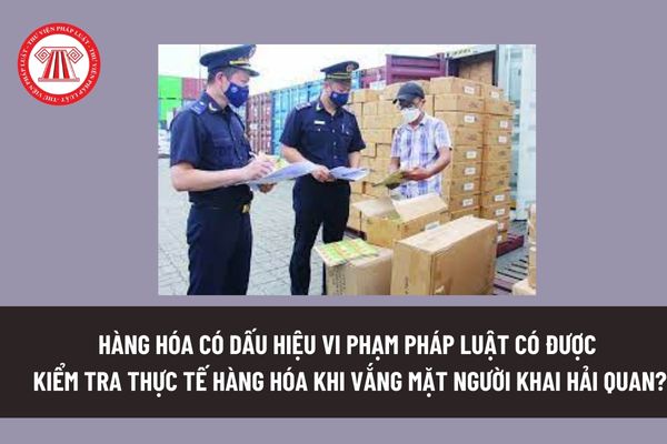 Hàng hóa có dấu hiệu vi phạm pháp luật có được kiểm tra thực tế hàng hóa khi vắng mặt người khai hải quan? 