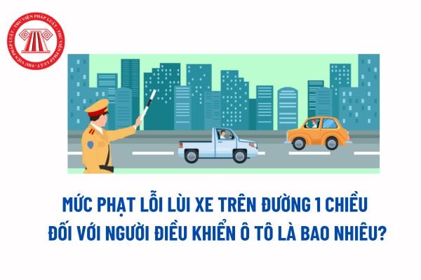 Mức phạt lỗi lùi xe trên đường 1 chiều đối với người điều khiển ô tô là bao nhiêu? Không được lùi xe ô tô tại những nơi nào? 