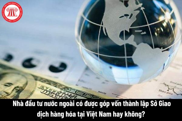  Nhà đầu tư nước ngoài có được góp vốn thành lập Sở Giao dịch hàng hóa tại Việt Nam hay không? 