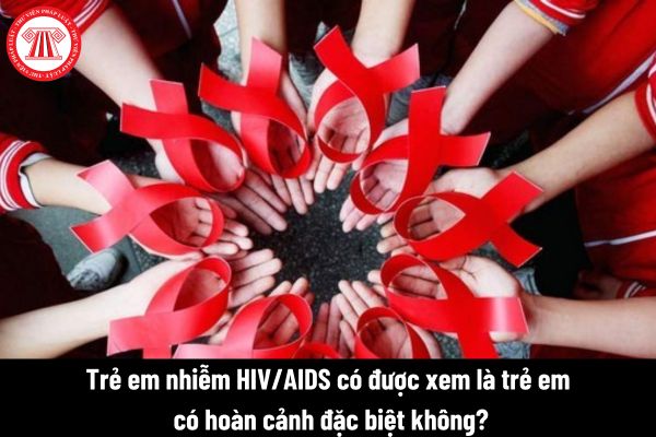 Trẻ em nhiễm HIV/AIDS có được xem là trẻ em có hoàn cảnh đặc biệt không?