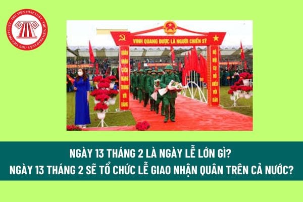 Ngày 13 tháng 2 là ngày lễ lớn gì? Ngày 13 tháng 2 sẽ tổ chức lễ giao nhận quân trên cả nước? Đi nghĩa vụ quân sự mấy năm?