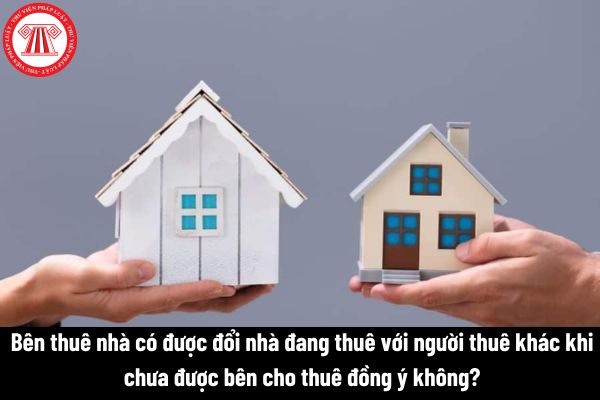 Bên thuê nhà có được đổi nhà đang thuê với người thuê khác khi chưa được bên cho thuê đồng ý không? 