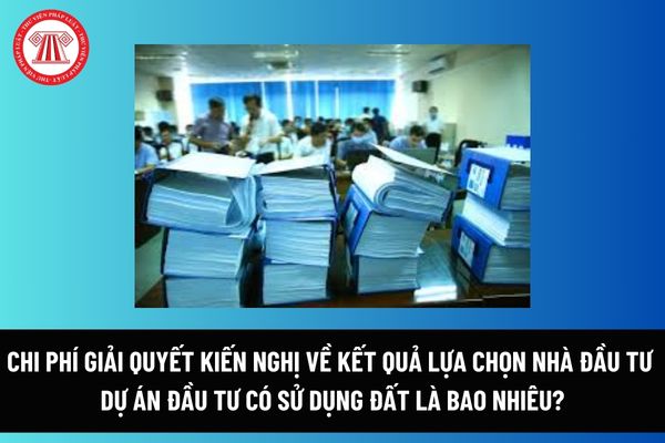 Chi phí giải quyết kiến nghị về kết quả lựa chọn nhà đầu tư dự án đầu tư có sử dụng đất là bao nhiêu? Ai phải nộp chi phí này? 