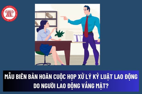 Mẫu Biên bản hoãn cuộc họp xử lý kỷ luật lao động do người lao động vắng mặt? NLĐ có quyền khiếu nại với quyết định xử lý kỷ luật không?