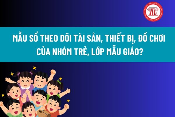 Mẫu Sổ theo dõi tài sản, thiết bị, đồ chơi của nhóm trẻ, lớp mẫu giáo? Nhóm trẻ, lớp mẫu giáo là những trẻ em có độ tuổi bao nhiêu? 