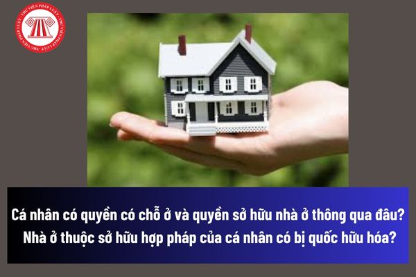 Cá nhân có quyền có chỗ ở và quyền sở hữu nhà ở thông qua đâu? Nhà ở thuộc sở hữu hợp pháp của cá nhân có bị quốc hữu hóa không? 