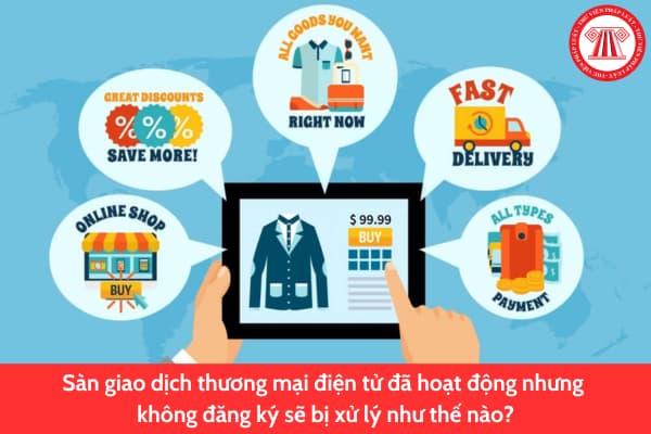 Sàn giao dịch thương mại điện tử đã hoạt động nhưng không đăng ký sẽ bị xử lý như thế nào?