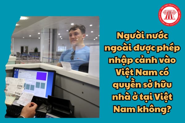 Người nước ngoài được phép nhập cảnh vào Việt Nam thì có quyền sở hữu nhà ở tại Việt Nam không?