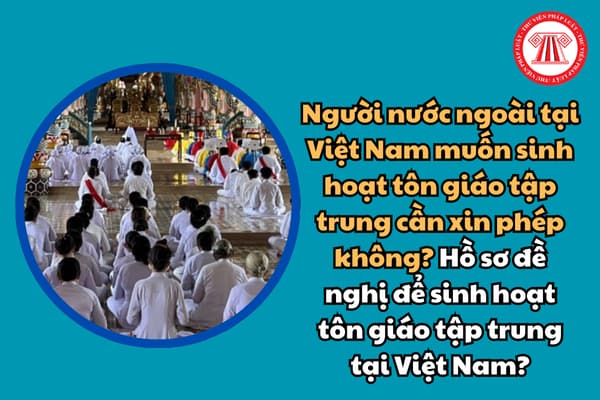 Người nước ngoài tại Việt Nam muốn sinh hoạt tôn giáo tập trung cần xin phép không? Hồ sơ đề nghị để sinh hoạt tôn giáo tập trung tại Việt Nam?