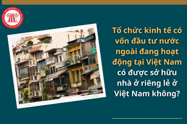 Tổ chức kinh tế có vốn đầu tư nước ngoài đang hoạt động tại Việt Nam có được sở hữu nhà ở riêng lẻ không?