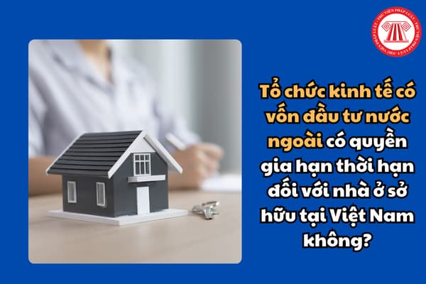 Tổ chức kinh tế có vốn đầu tư nước ngoài có quyền gia hạn thời hạn đối với nhà ở sở hữu tại Việt Nam không?