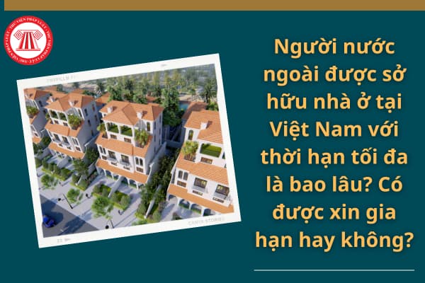 Người nước ngoài được sở hữu nhà ở tại Việt Nam với thời hạn tối đa là bao lâu? Có được xin gia hạn hay không?